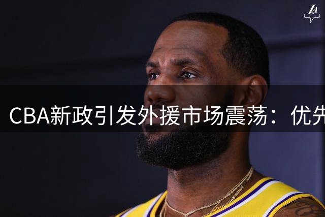 CBA新政引发外援市场震荡：优先续约权成焦点，本土球员流动难题待解
